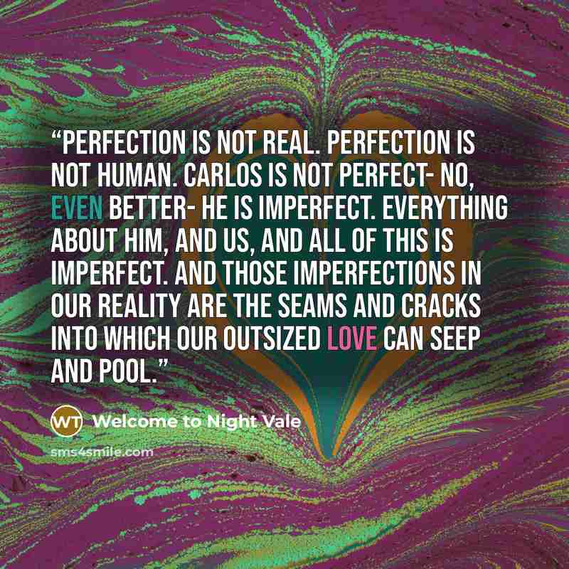 “Perfection is not real. Perfection is not human. Carlos is not perfect- no, even better- he is imperfect. Everything about him, and us, and all of this is imperfect. And those imperfections in our reality are the seams and cracks into which our outsized love can seep and pool.” quote by Welcome to Night Vale