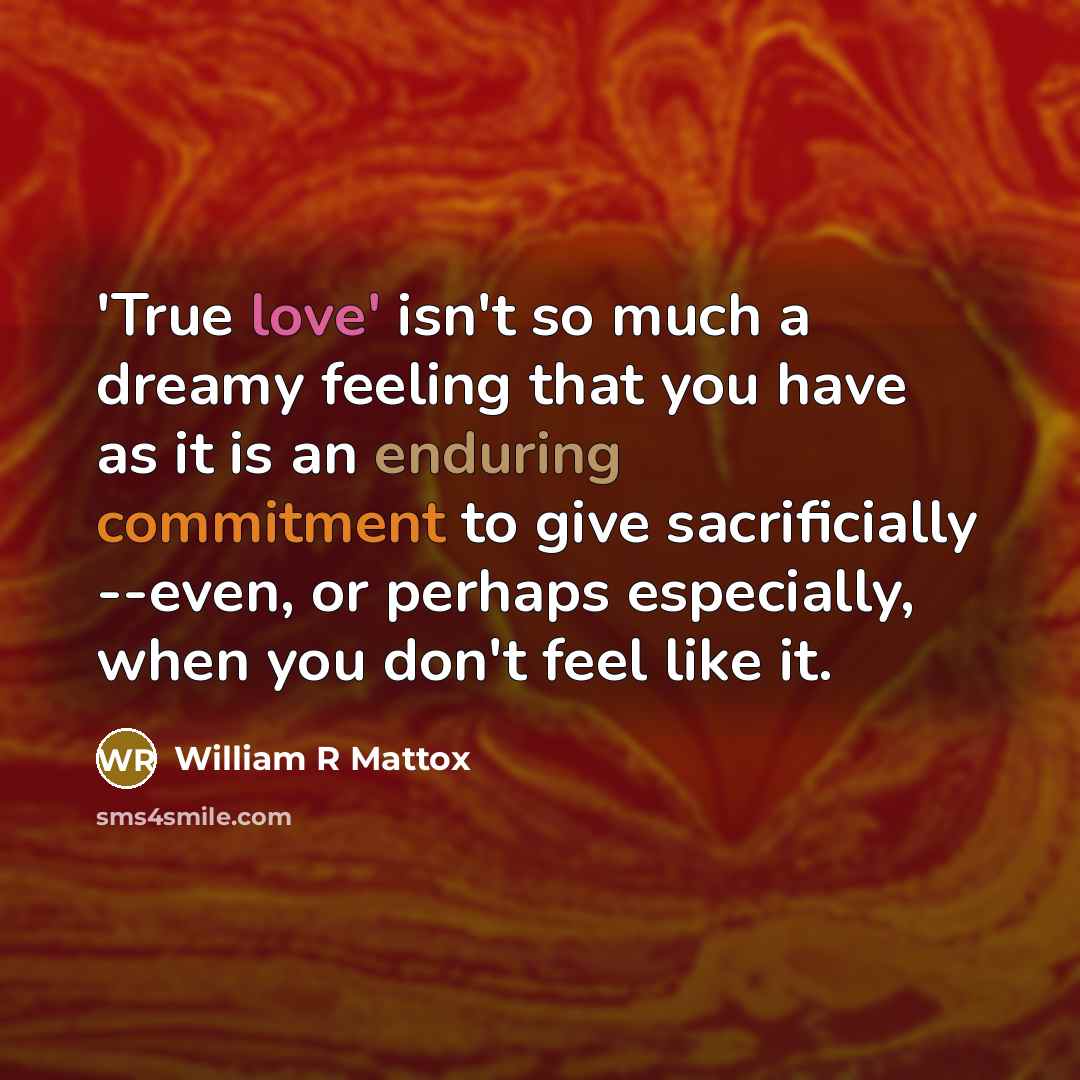 “'True love' isn't so much a dreamy feeling that you have as it is an enduring commitment to give sacrificially --even, or perhaps especially, when you don't feel like it.” quote by William R Mattox