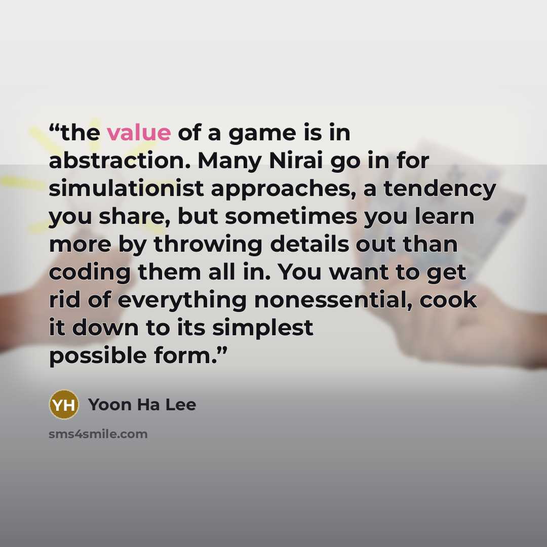“the value of a game is in abstraction. Many Nirai go in for simulationist approaches, a tendency you share, but sometimes you learn more by throwing details out than coding them all in. You want to get rid of everything nonessential, cook it down to its simplest possible form.” quote by Yoon Ha Lee