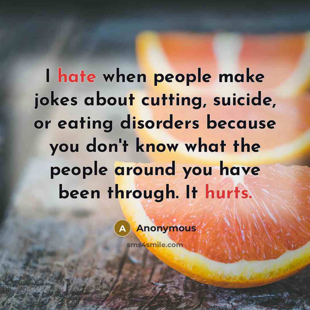“I hate when people make jokes about cutting, suicide, or eating disorders because you don't know what the people around you have been through. It hurts.” quote by Anonymous
