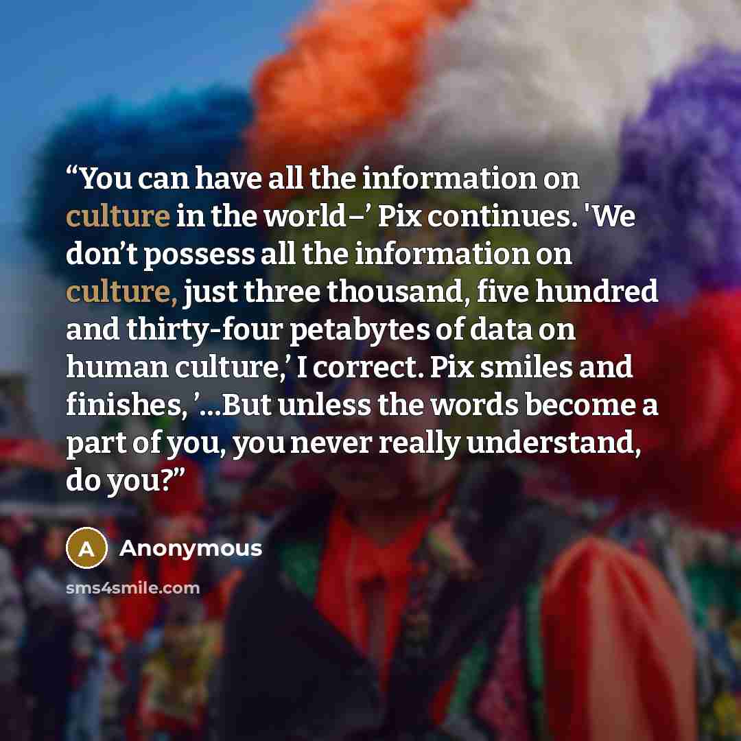 “You can have all the information on culture in the world–’ Pix continues. 'We don’t possess all the information on culture, just three thousand, five hundred and thirty-four petabytes of data on human culture,’ I correct. Pix smiles and finishes, ’…But unless the words become a part of you, you…” quote by Anonymous