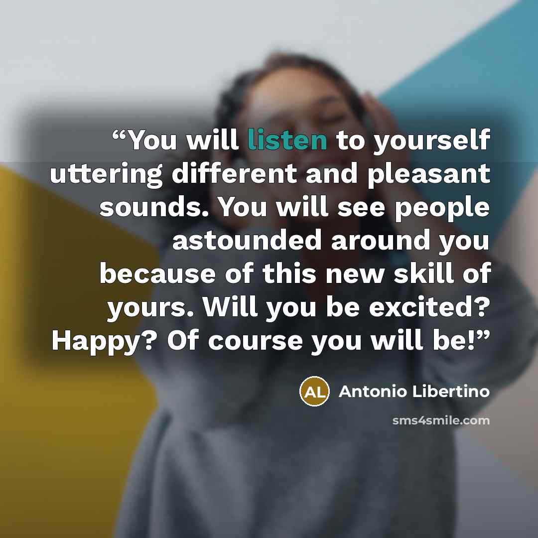 “You will listen to yourself uttering different and pleasant sounds. You will see people astounded around you because of this new skill of yours. Will you be excited? Happy? Of course you will be!” quote by Antonio Libertino
