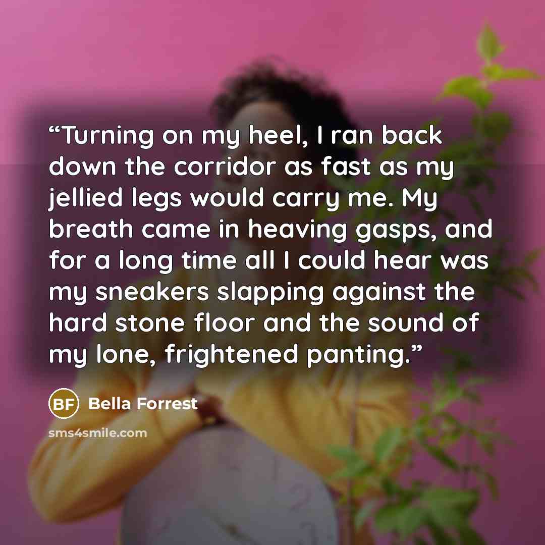 “Turning on my heel, I ran back down the corridor as fast as my jellied legs would carry me. My breath came in heaving gasps, and for a long time all I could hear was my sneakers slapping against the hard stone floor and the sound of my lone, frightened panting.” quote by Bella Forrest