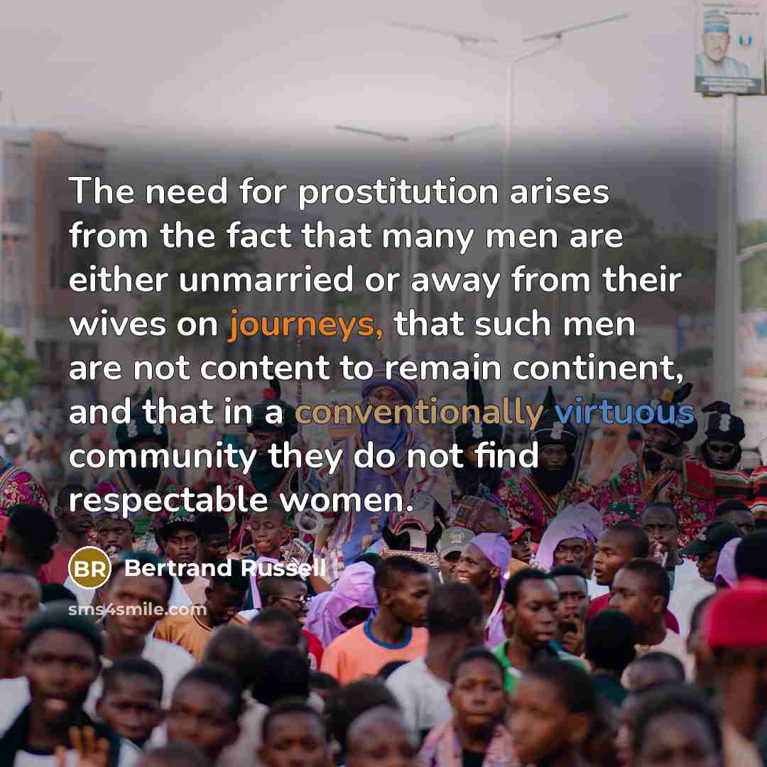 “The need for prostitution arises from the fact that many men are either unmarried or away from their wives on journeys, that such men are not content to remain continent, and that in a conventionally virtuous community they do not find respectable women.” quote by Bertrand Russell