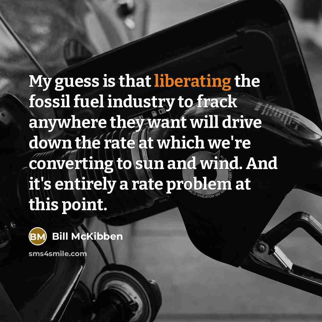“My guess is that liberating the fossil fuel industry to frack anywhere they want will drive down the rate at which we're converting to sun and wind. And it's entirely a rate problem at this point.” quote by Bill McKibben