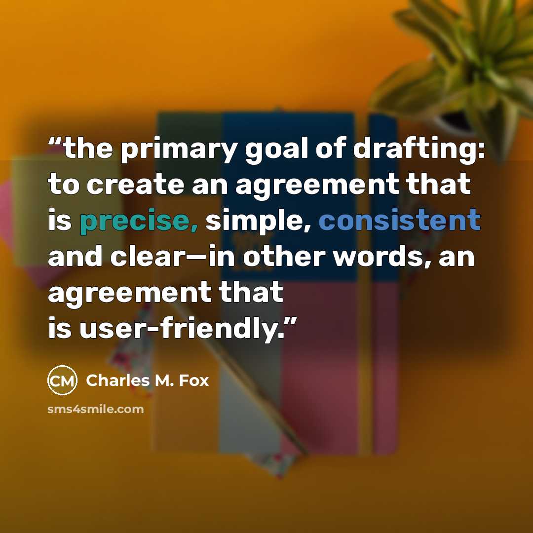 “the primary goal of drafting: to create an agreement that is precise, simple, consistent and clear—in other words, an agreement that is user-friendly.” quote by Charles M. Fox