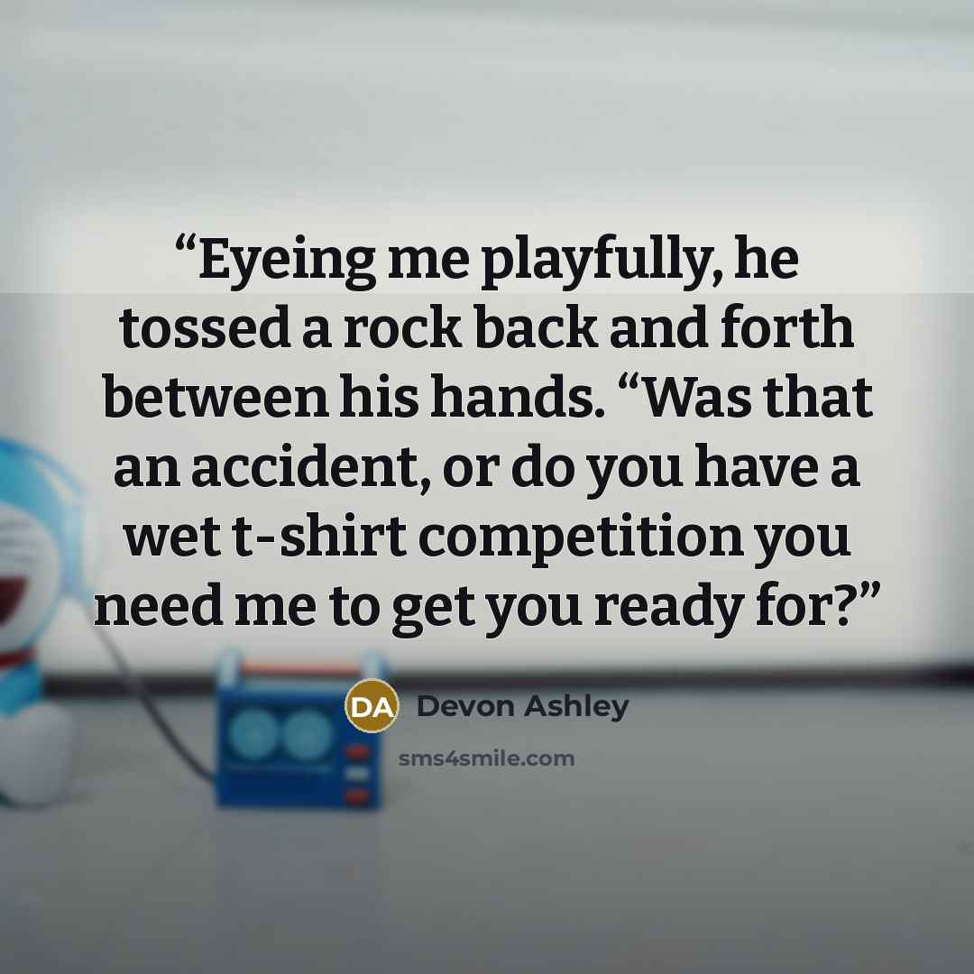 “Eyeing me playfully, he tossed a rock back and forth between his hands. “Was that an accident, or do you have a wet t-shirt competition you need me to get you ready for?” quote by Devon Ashley