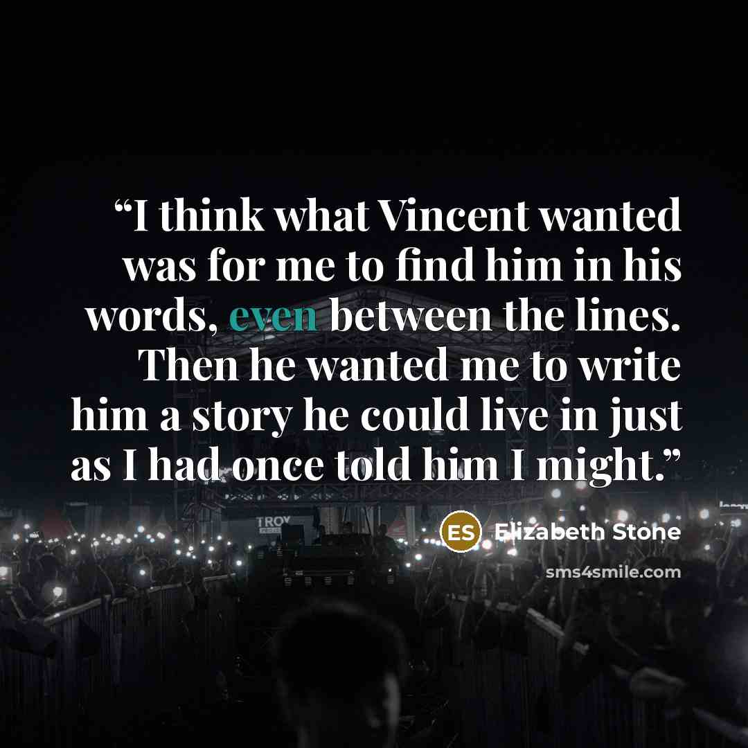 “I think what Vincent wanted was for me to find him in his words, even between the lines. Then he wanted me to write him a story he could live in just as I had once told him I might.” quote by Elizabeth Stone