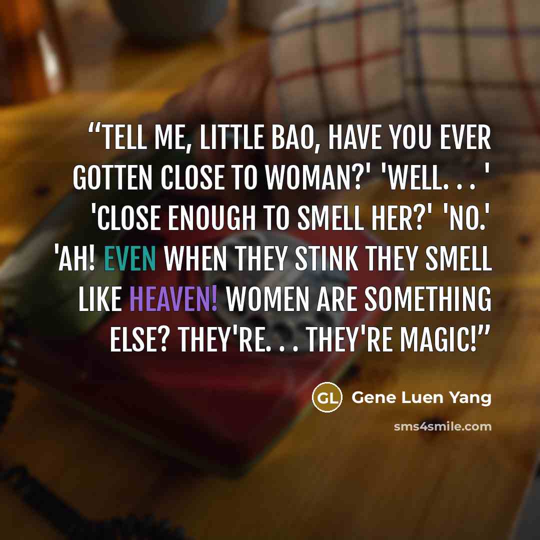 “Tell me, Little Bao, have you ever gotten close to woman?' 'Well. . . ' 'Close enough to smell her?' 'No.' 'Ah! Even when they stink they smell like heaven! Women are something else? They're. . . they're magic!” quote by Gene Luen Yang