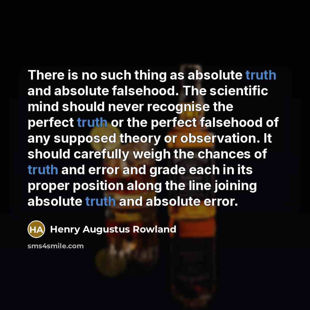 “There is no such thing as absolute truth and absolute falsehood. The scientific mind should never recognise the perfect truth or the perfect falsehood of any supposed theory or observation. It should carefully weigh the chances of truth and error and grade each in its proper position along the…” quote by Henry Augustus Rowland