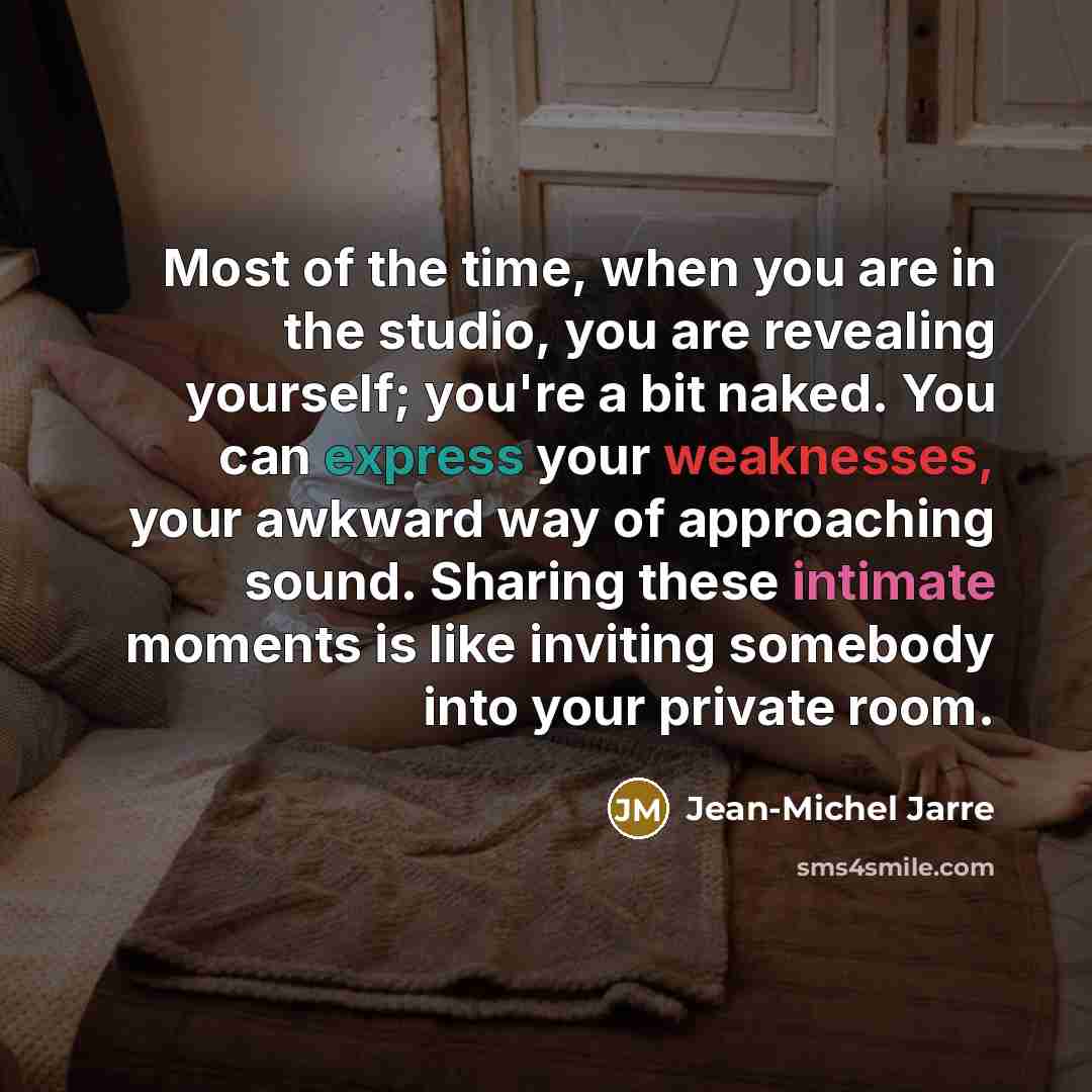 “Most of the time, when you are in the studio, you are revealing yourself; you're a bit naked. You can express your weaknesses, your awkward way of approaching sound. Sharing these intimate moments is like inviting somebody into your private room.” quote by Jean-Michel Jarre