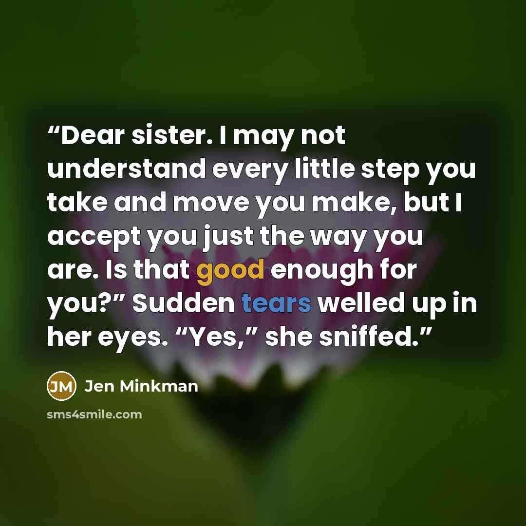 “Dear sister. I may not understand every little step you take and move you make, but I accept you just the way you are. Is that good enough for you?” Sudden tears welled up in her eyes. “Yes,” she sniffed.” quote by Jen Minkman