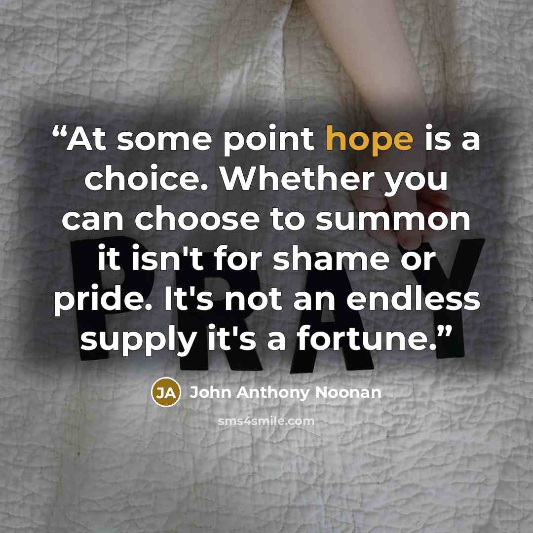 “At some point hope is a choice. Whether you can choose to summon it isn't for shame or pride. It's not an endless supply it's a fortune.” quote by John Anthony Noonan