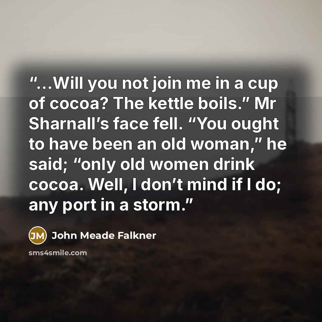 “...Will you not join me in a cup of cocoa? The kettle boils.” Mr Sharnall’s face fell. “You ought to have been an old woman,” he said; “only old women drink cocoa. Well, I don’t mind if I do; any port in a storm.” quote by John Meade Falkner