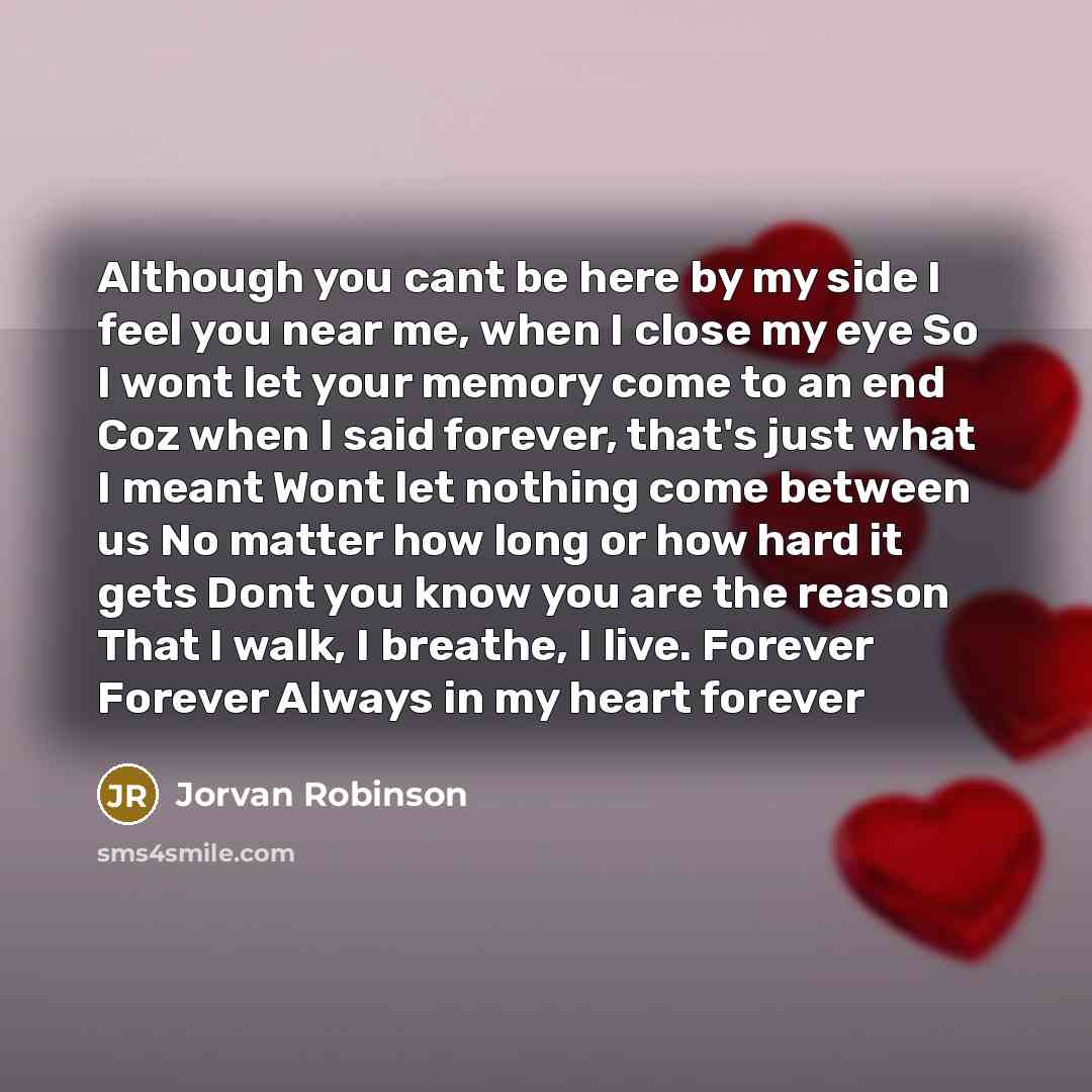 “Although you cant be here by my side I feel you near me, when I close my eye So I wont let your memory come to an end Coz when I said forever, that's just what I meant Wont let nothing come between us No matter how long or how hard it gets Dont you know you are the reason That I walk, I breathe, I…” quote by Jorvan Robinson