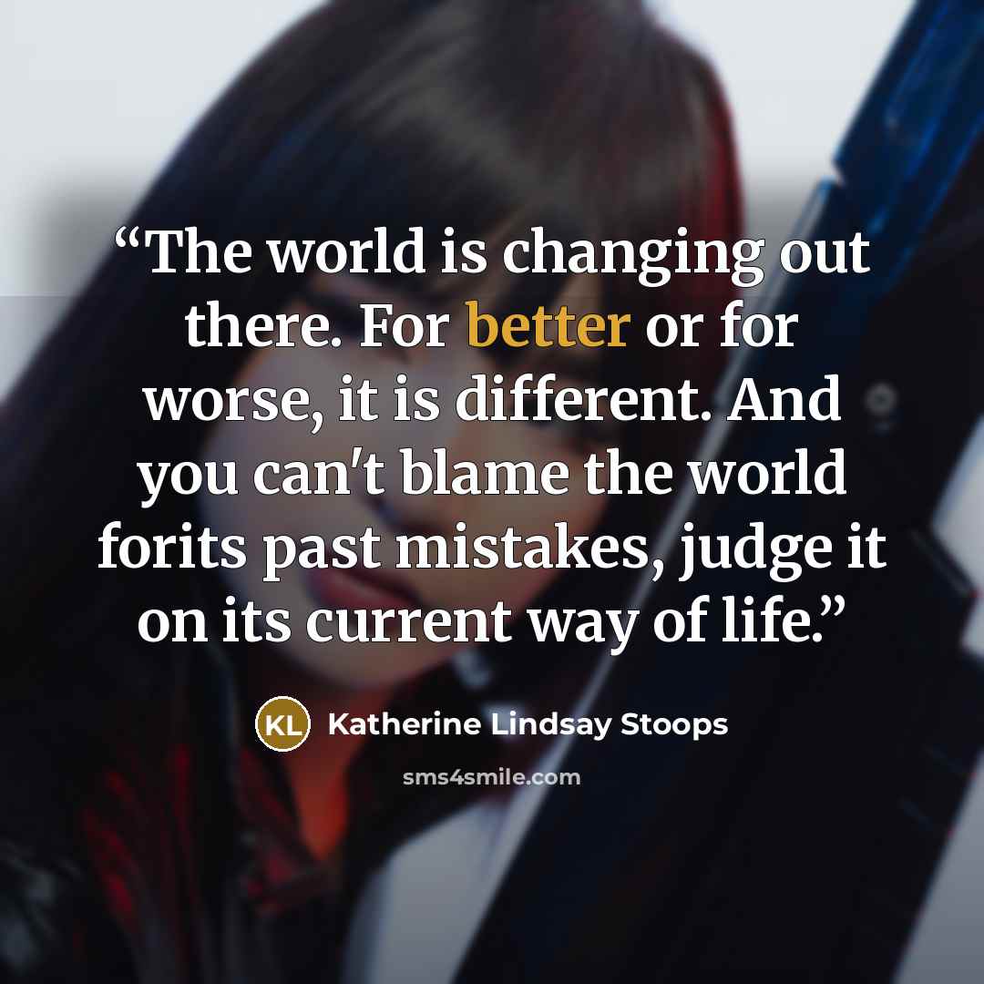 “The world is changing out there. For better or for worse, it is different. And you can't blame the world forits past mistakes, judge it on its current way of life.” quote by Katherine Lindsay Stoops