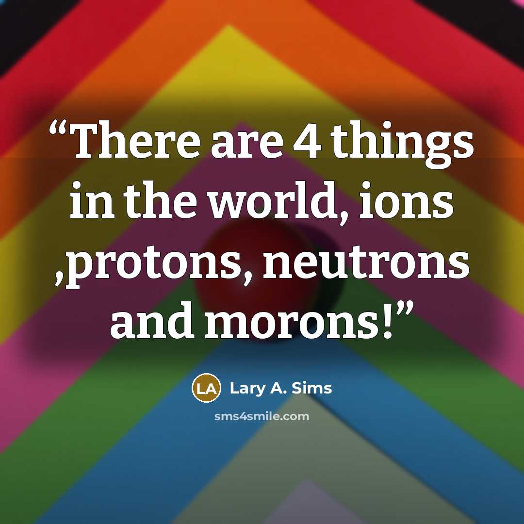 “There are 4 things in the world, ions ,protons, neutrons and morons!” quote by Lary A. Sims