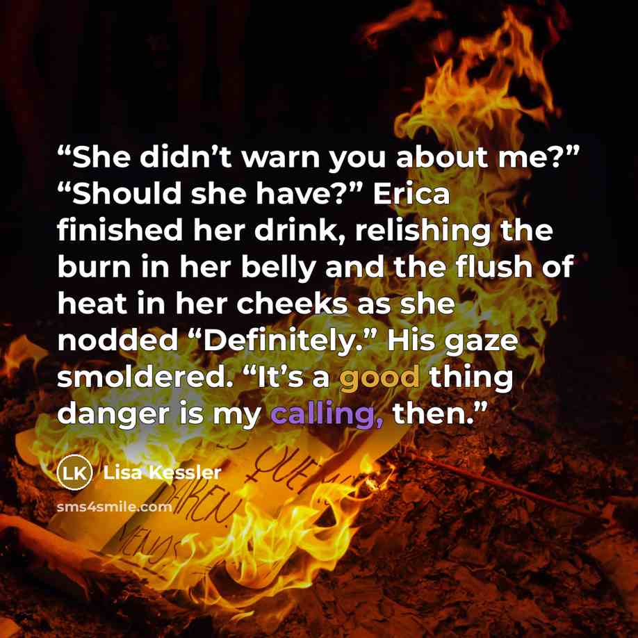“She didn’t warn you about me?” “Should she have?” Erica finished her drink, relishing the burn in her belly and the flush of heat in her cheeks as she nodded “Definitely.” His gaze smoldered. “It’s a good thing danger is my calling, then.” quote by Lisa Kessler