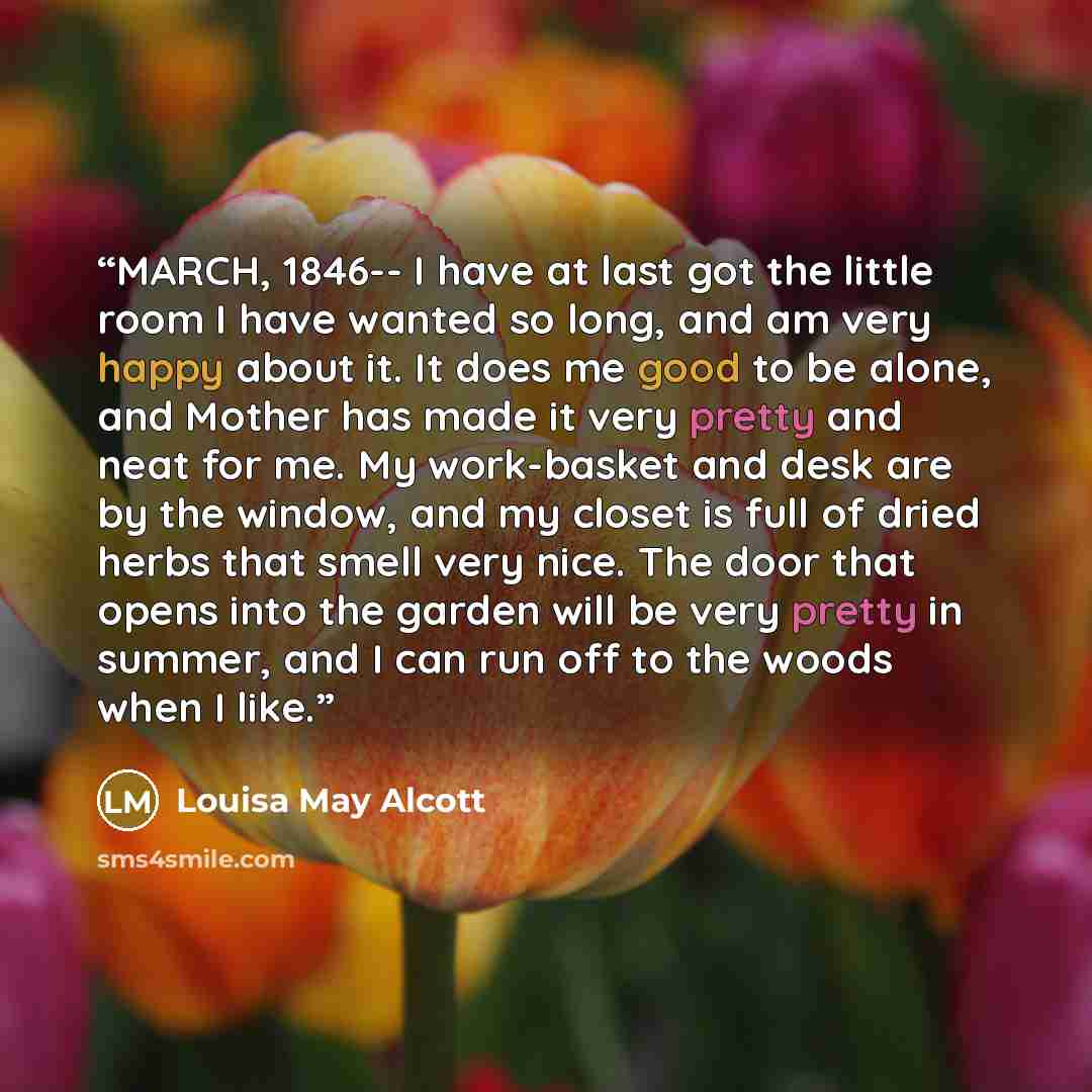 “MARCH, 1846-- I have at last got the little room I have wanted so long, and am very happy about it. It does me good to be alone, and Mother has made it very pretty and neat for me. My work-basket and desk are by the window, and my closet is full of dried herbs that smell very nice. The door that…” quote by Louisa May Alcott