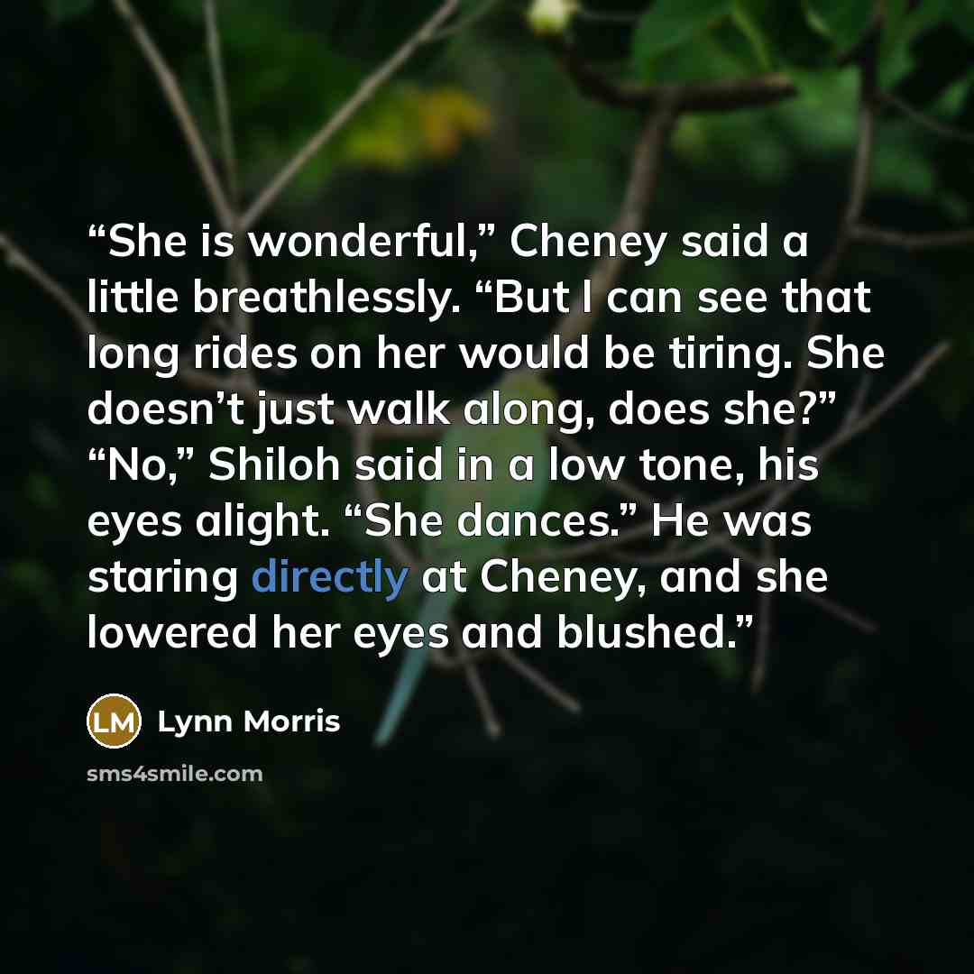 “She is wonderful,” Cheney said a little breathlessly. “But I can see that long rides on her would be tiring. She doesn’t just walk along, does she?” “No,” Shiloh said in a low tone, his eyes alight. “She dances.” He was staring directly at Cheney, and she lowered her eyes and blushed.” quote by Lynn Morris
