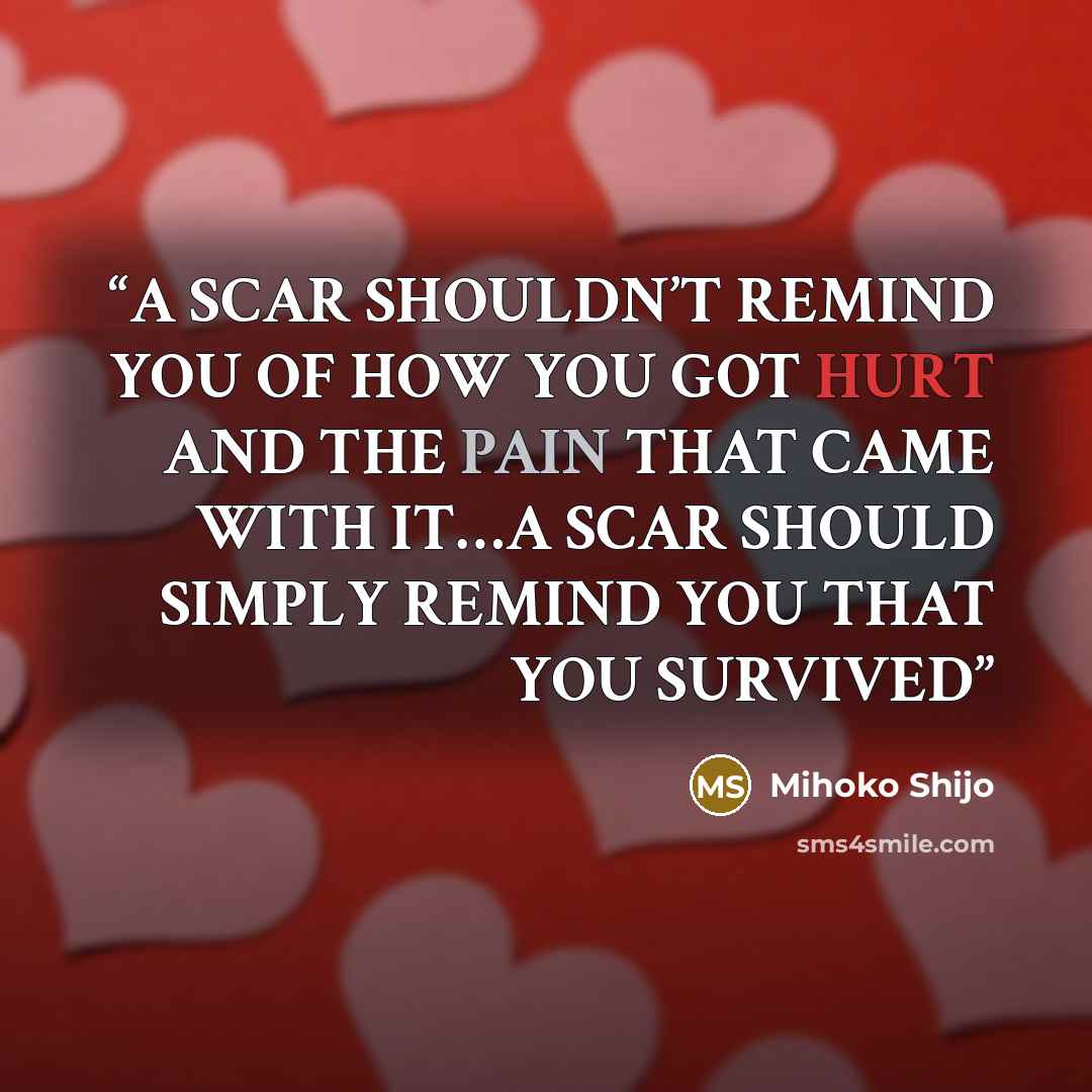 “A SCAR SHOULDN’T REMIND YOU OF HOW YOU GOT HURT AND THE PAIN THAT CAME WITH IT…A SCAR SHOULD SIMPLY REMIND YOU THAT YOU SURVIVED” quote by Mihoko Shijo
