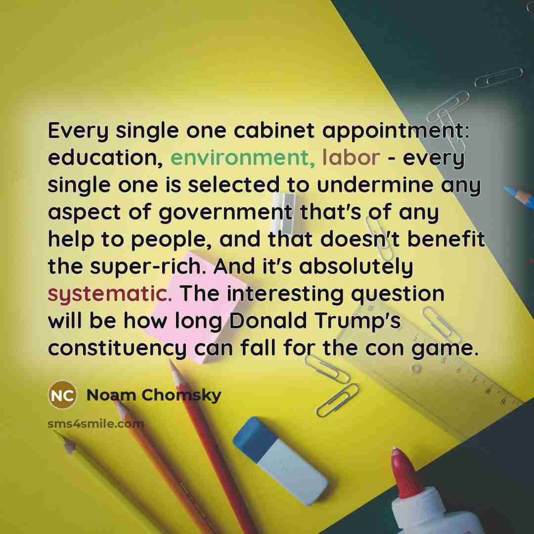 “Every single one cabinet appointment: education, environment, labor - every single one is selected to undermine any aspect of government that's of any help to people, and that doesn't benefit the super-rich. And it's absolutely systematic. The interesting question will be how long Donald Trump's…” quote by Noam Chomsky