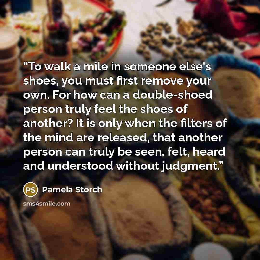 “To walk a mile in someone else's shoes, you must first remove your own. For how can a double-shoed person truly feel the shoes of another? It is only when the filters of the mind are released, that another person can truly be seen, felt, heard and understood without judgment.” quote by Pamela Storch