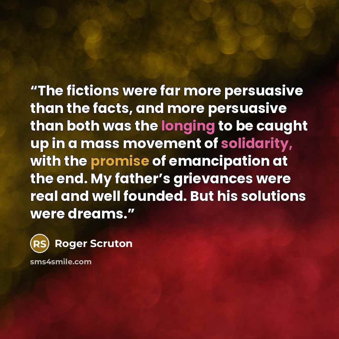 “The fictions were far more persuasive than the facts, and more persuasive than both was the longing to be caught up in a mass movement of solidarity, with the promise of emancipation at the end. My father’s grievances were real and well founded. But his solutions were dreams.” quote by Roger Scruton