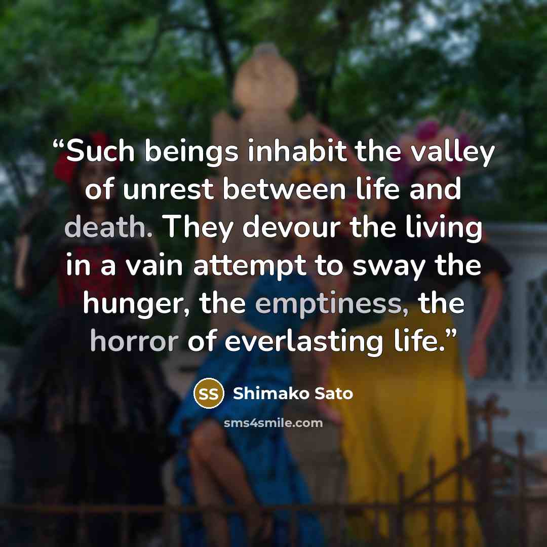 “Such beings inhabit the valley of unrest between life and death. They devour the living in a vain attempt to sway the hunger, the emptiness, the horror of everlasting life.” quote by Shimako Sato