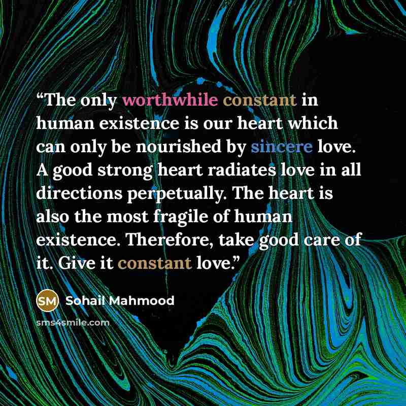 “The only worthwhile constant in human existence is our heart which can only be nourished by sincere love. A good strong heart radiates love in all directions perpetually. The heart is also the most fragile of human existence. Therefore, take good care of it. Give it constant love.” quote by Sohail Mahmood