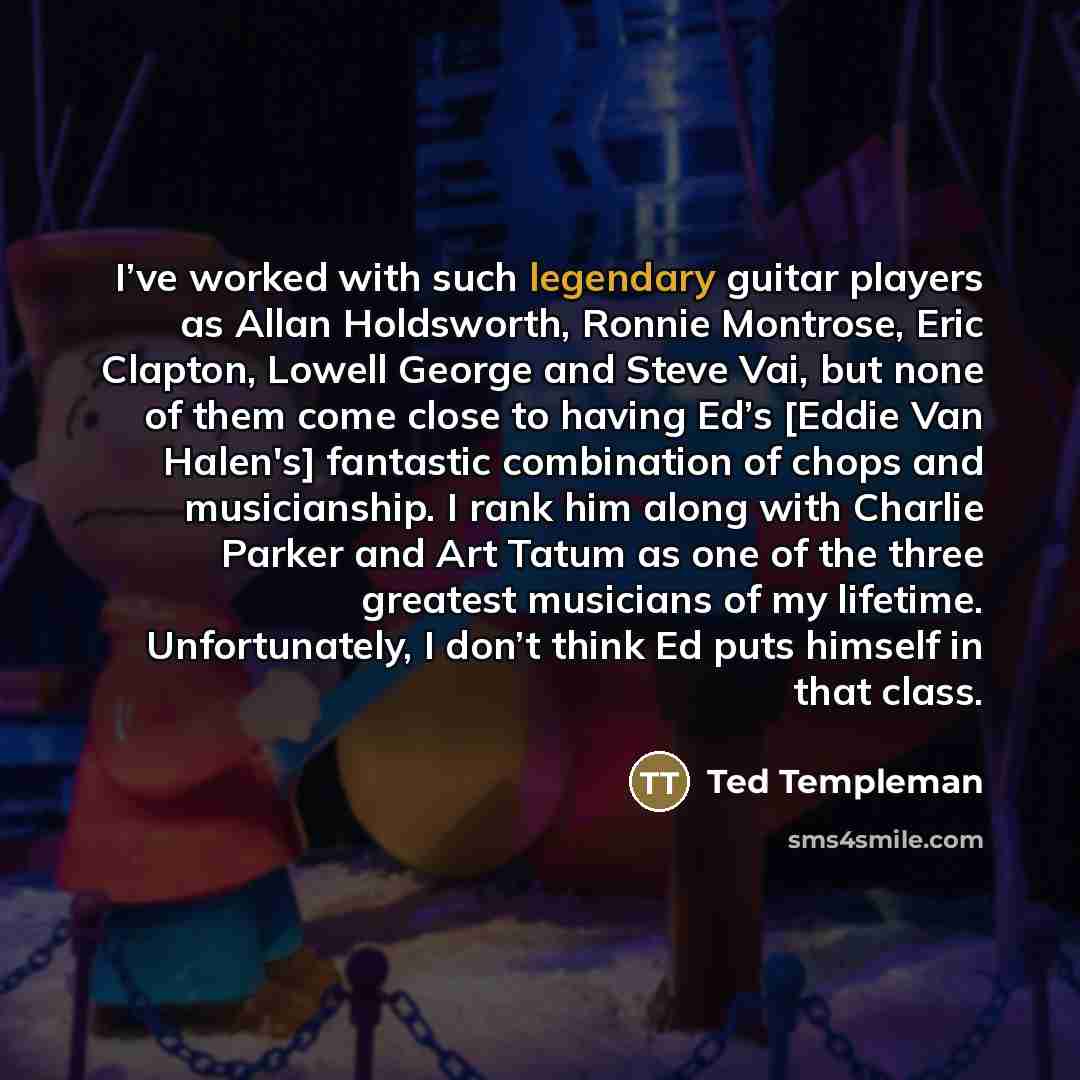 “I’ve worked with such legendary guitar players as Allan Holdsworth, Ronnie Montrose, Eric Clapton, Lowell George and Steve Vai, but none of them come close to having Ed’s [Eddie Van Halen's] fantastic combination of chops and musicianship. I rank him along with Charlie Parker and Art Tatum as one…” quote by Ted Templeman