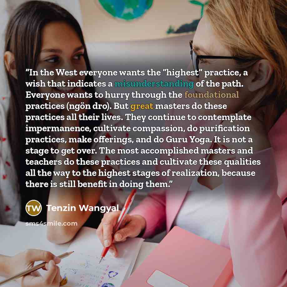 “In the West everyone wants the “highest” practice, a wish that indicates a misunderstanding of the path. Everyone wants to hurry through the foundational practices (ngön dro). But great masters do these practices all their lives. They continue to contemplate impermanence, cultivate compassion, do…” quote by Tenzin Wangyal