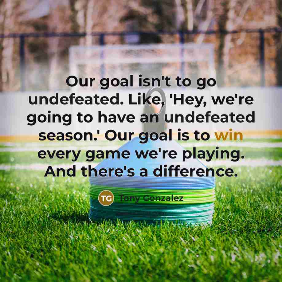 “Our goal isn't to go undefeated. Like, 'Hey, we're going to have an undefeated season.' Our goal is to win every game we're playing. And there's a difference.” quote by Tony Gonzalez