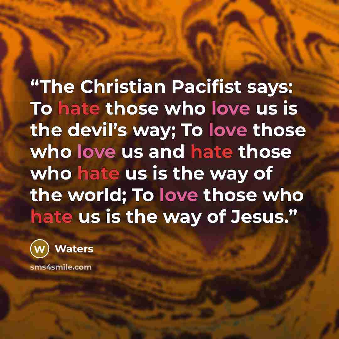“The Christian Pacifist says: To hate those who love us is the devil’s way; To love those who love us and hate those who hate us is the way of the world; To love those who hate us is the way of Jesus.” quote by Waters
