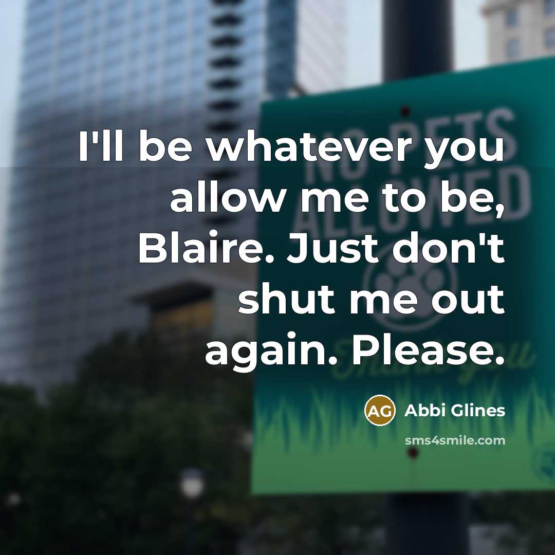 “I'll be whatever you allow me to be, Blaire. Just don't shut me out again. Please.” quote by Abbi Glines