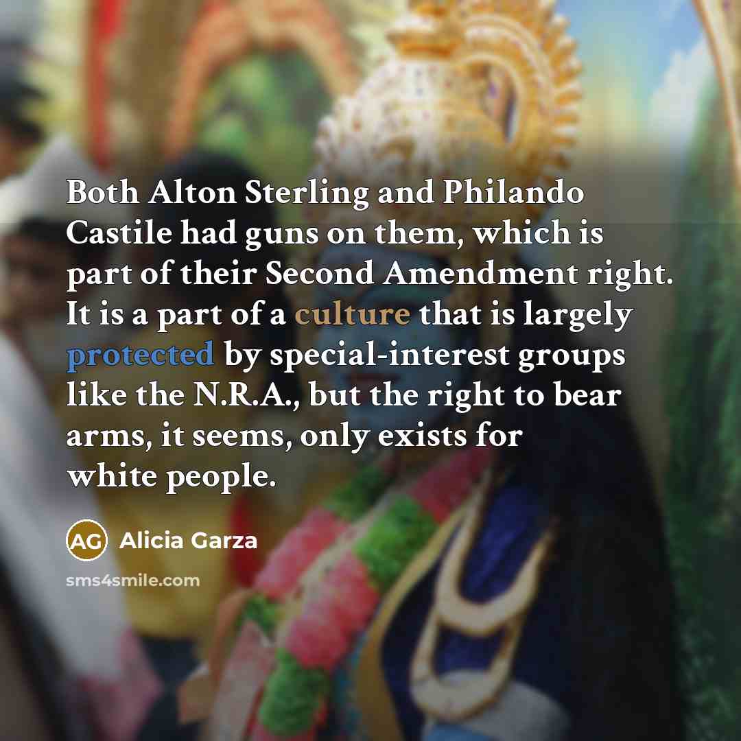 “Both Alton Sterling and Philando Castile had guns on them, which is part of their Second Amendment right. It is a part of a culture that is largely protected by special-interest groups like the N.R.A., but the right to bear arms, it seems, only exists for white people.” quote by Alicia Garza
