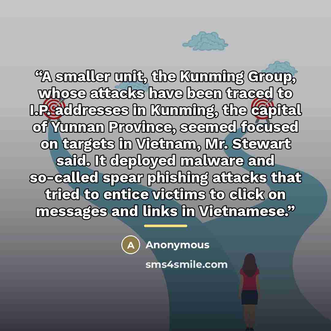 “A smaller unit, the Kunming Group, whose attacks have been traced to I.P. addresses in Kunming, the capital of Yunnan Province, seemed focused on targets in Vietnam, Mr. Stewart said. It deployed malware and so-called spear phishing attacks that tried to entice victims to click on messages and…” quote by Anonymous