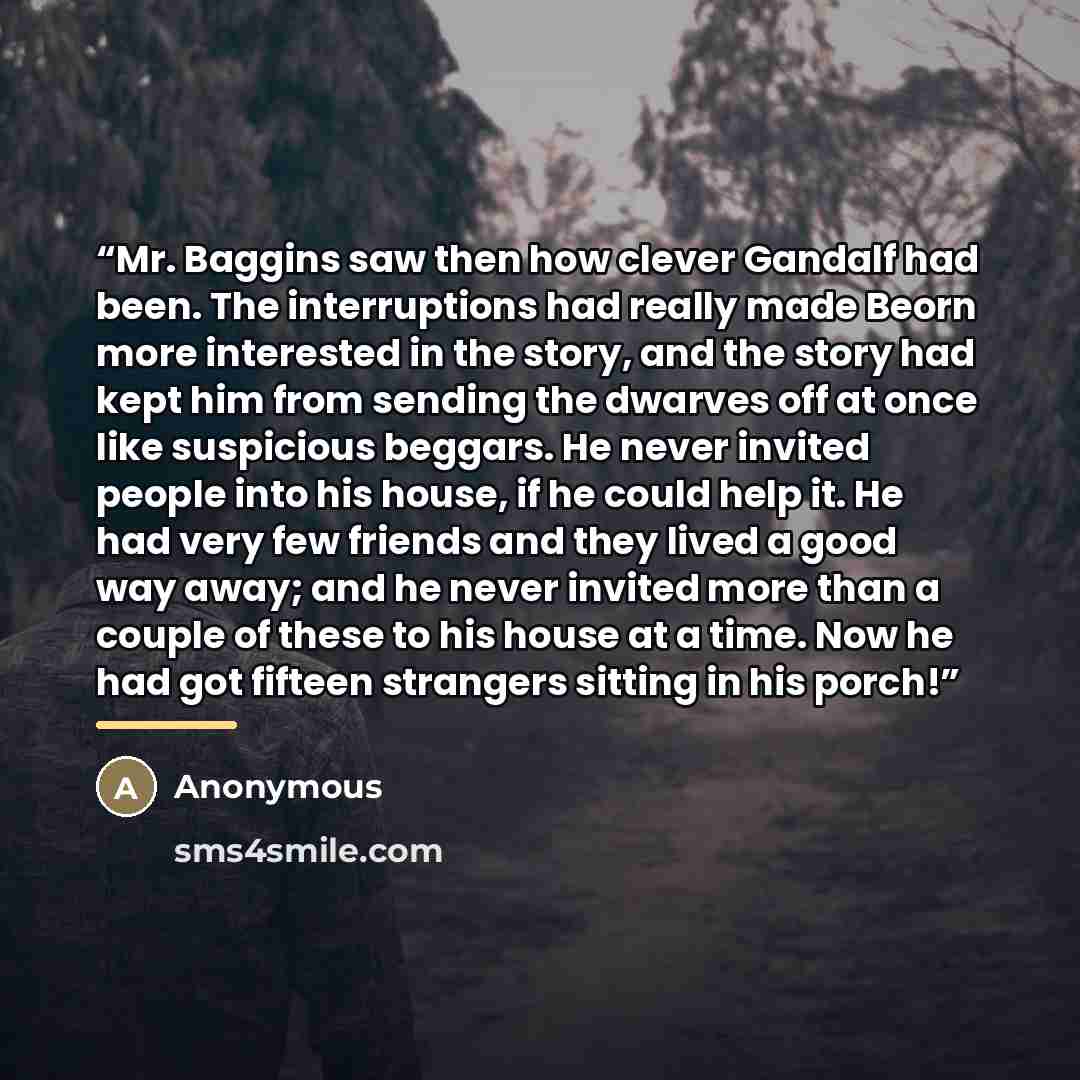 “Mr. Baggins saw then how clever Gandalf had been. The interruptions had really made Beorn more interested in the story, and the story had kept him from sending the dwarves off at once like suspicious beggars. He never invited people into his house, if he could help it. He had very few friends and…” quote by Anonymous