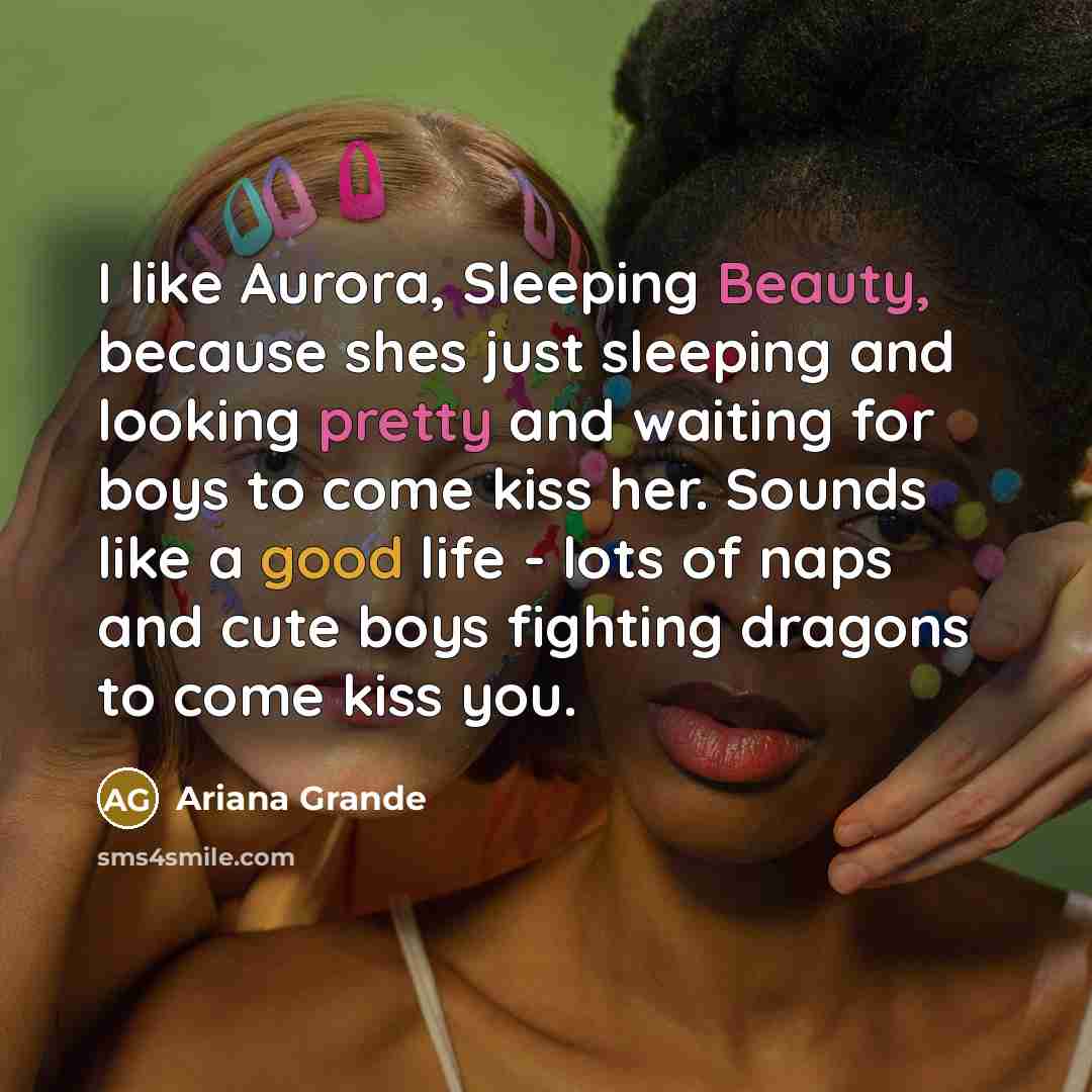 “I like Aurora, Sleeping Beauty, because shes just sleeping and looking pretty and waiting for boys to come kiss her. Sounds like a good life - lots of naps and cute boys fighting dragons to come kiss you.” quote by Ariana Grande