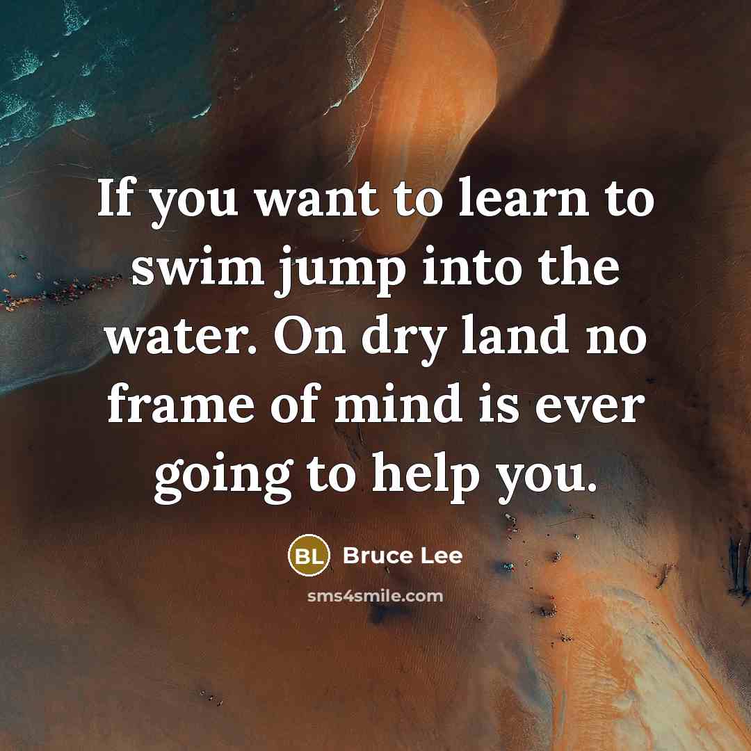 “If you want to learn to swim jump into the water. On dry land no frame of mind is ever going to help you.” quote by Bruce Lee