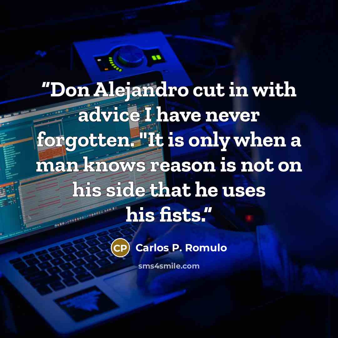 “Don Alejandro cut in with advice I have never forgotten. "It is only when a man knows reason is not on his side that he uses his fists.” quote by Carlos P. Romulo