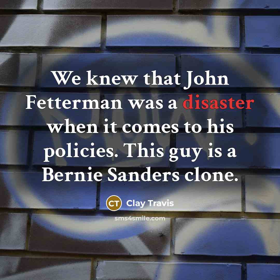 “We knew that John Fetterman was a disaster when it comes to his policies. This guy is a Bernie Sanders clone.” quote by Clay Travis