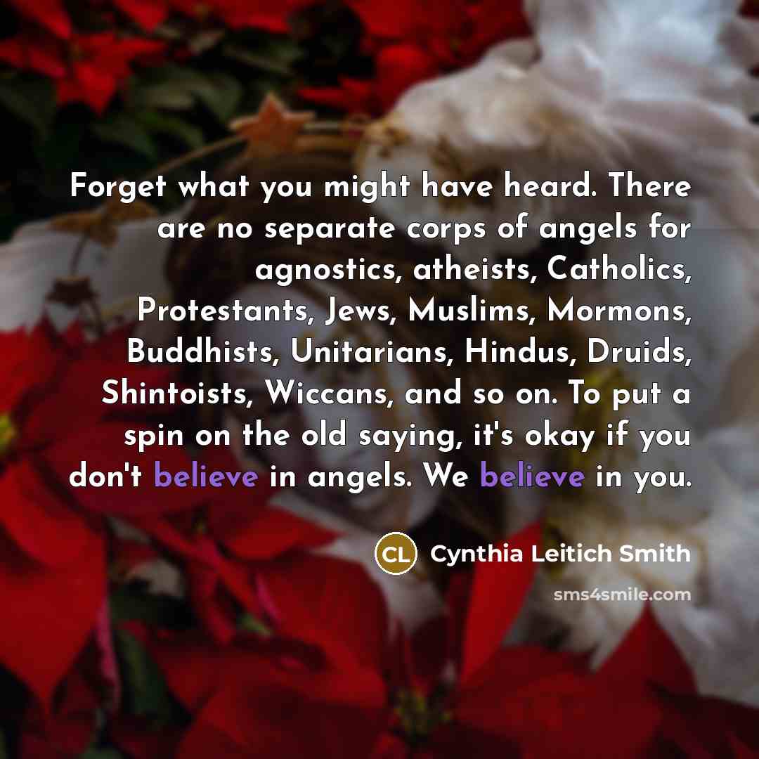 “Forget what you might have heard. There are no separate corps of angels for agnostics, atheists, Catholics, Protestants, Jews, Muslims, Mormons, Buddhists, Unitarians, Hindus, Druids, Shintoists, Wiccans, and so on. To put a spin on the old saying, it's okay if you don't believe in angels. We…” quote by Cynthia Leitich Smith