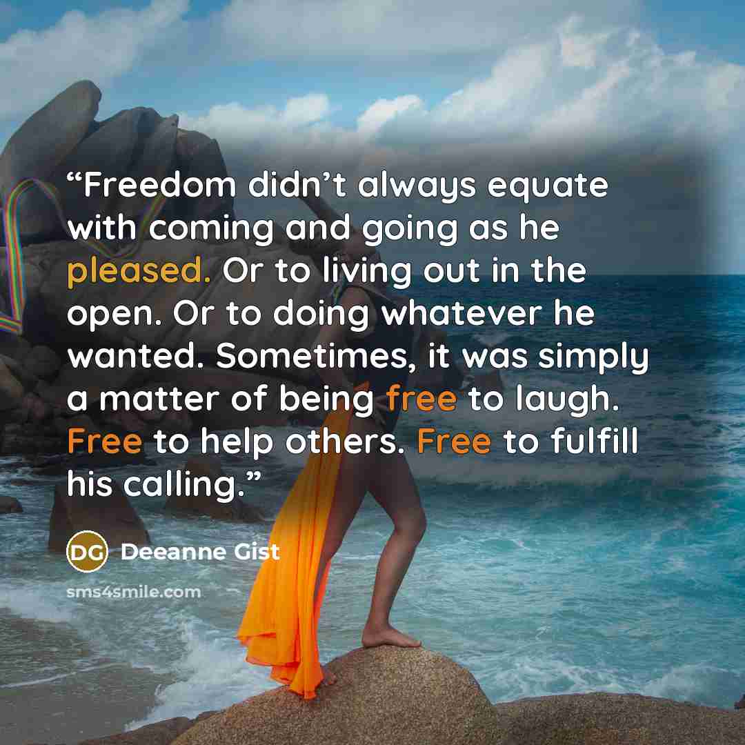 “Freedom didn’t always equate with coming and going as he pleased. Or to living out in the open. Or to doing whatever he wanted. Sometimes, it was simply a matter of being free to laugh. Free to help others. Free to fulfill his calling.” quote by Deeanne Gist