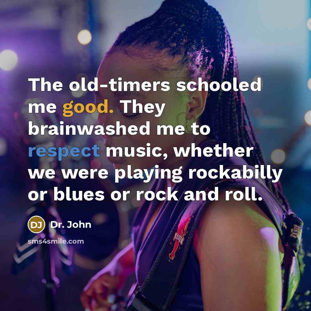 “The old-timers schooled me good. They brainwashed me to respect music, whether we were playing rockabilly or blues or rock and roll.” quote by Dr. John