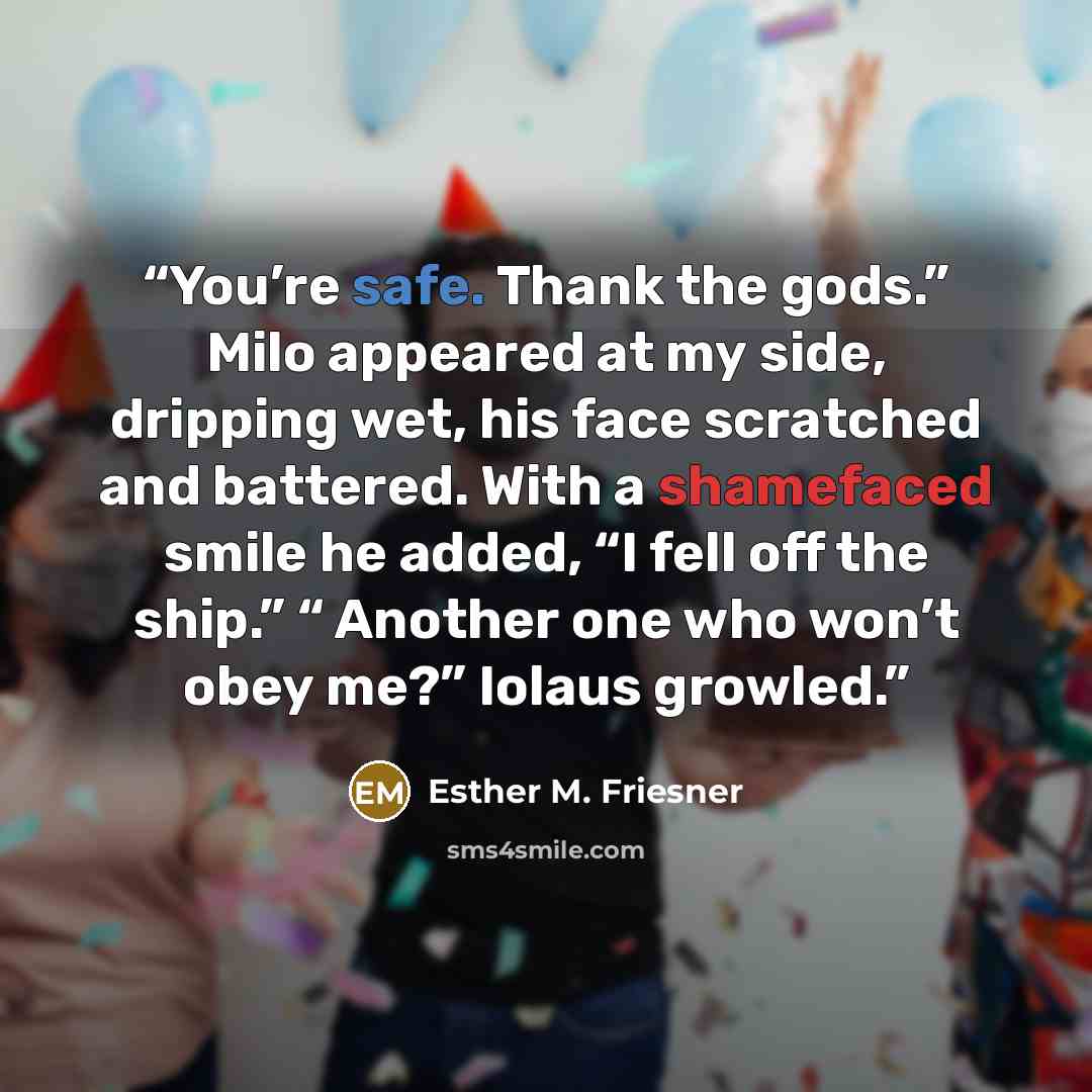“You’re safe. Thank the gods.” Milo appeared at my side, dripping wet, his face scratched and battered. With a shamefaced smile he added, “I fell off the ship.” “ Another one who won’t obey me?” Iolaus growled.” quote by Esther M. Friesner