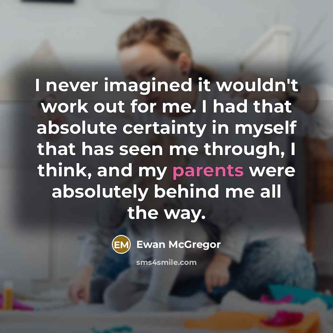 “I never imagined it wouldn't work out for me. I had that absolute certainty in myself that has seen me through, I think, and my parents were absolutely behind me all the way.” quote by Ewan McGregor