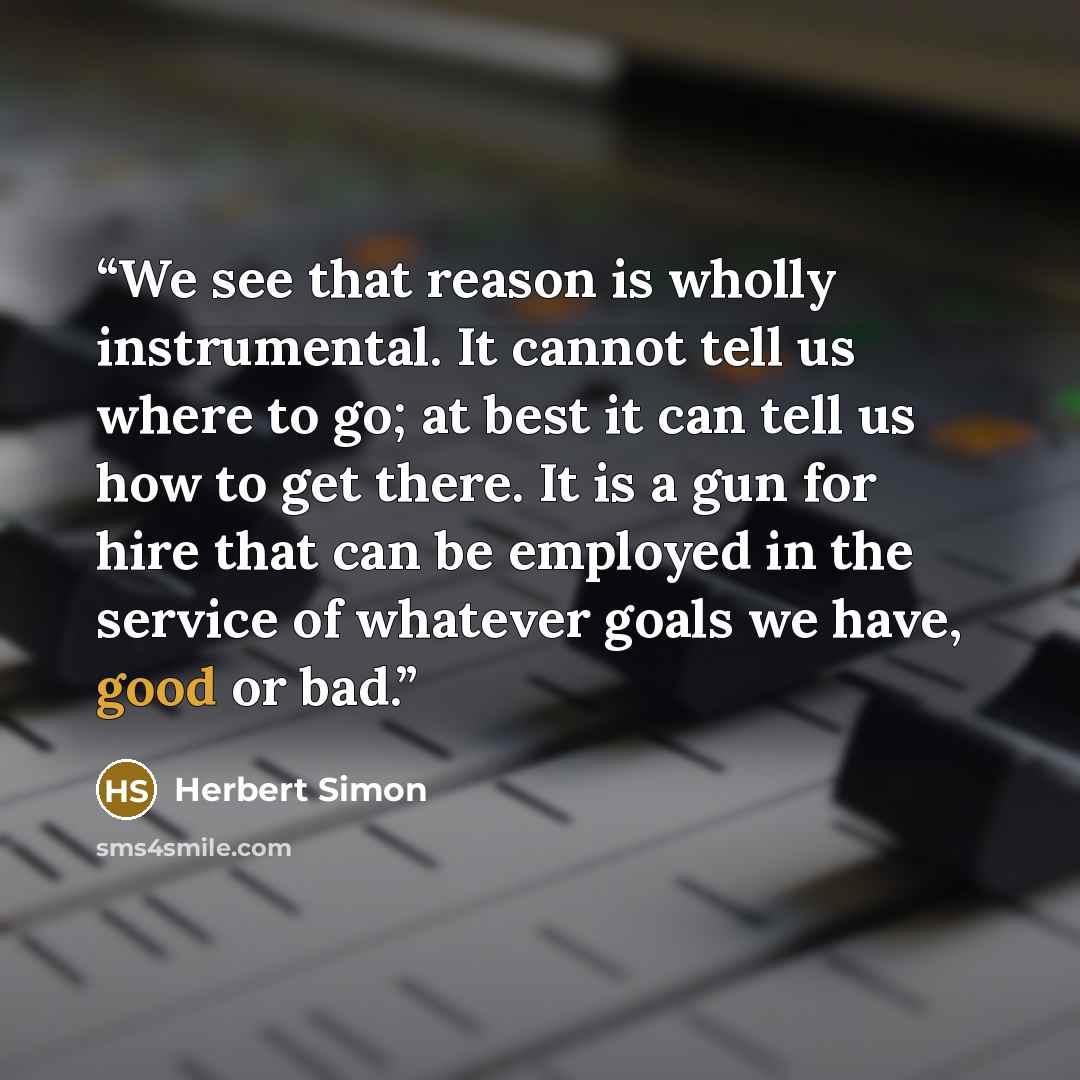 “We see that reason is wholly instrumental. It cannot tell us where to go; at best it can tell us how to get there. It is a gun for hire that can be employed in the service of whatever goals we have, good or bad.” quote by Herbert Simon