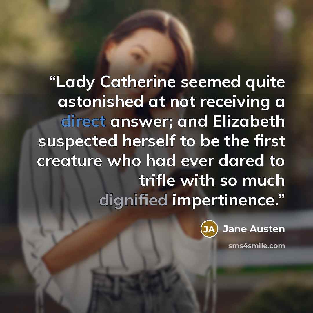 “Lady Catherine seemed quite astonished at not receiving a direct answer; and Elizabeth suspected herself to be the first creature who had ever dared to trifle with so much dignified impertinence.” quote by Jane Austen
