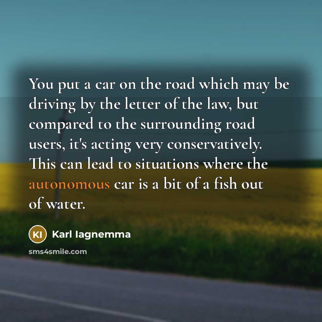 “You put a car on the road which may be driving by the letter of the law, but compared to the surrounding road users, it's acting very conservatively. This can lead to situations where the autonomous car is a bit of a fish out of water.” quote by Karl Iagnemma